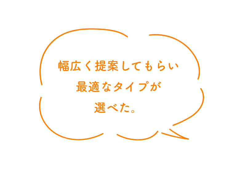 幅広く提案してもらい最適なタイプが選べた。